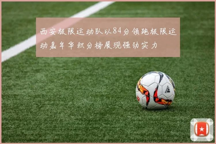 西安极限运动队以84分领跑极限运动嘉年华积分榜展现强劲实力