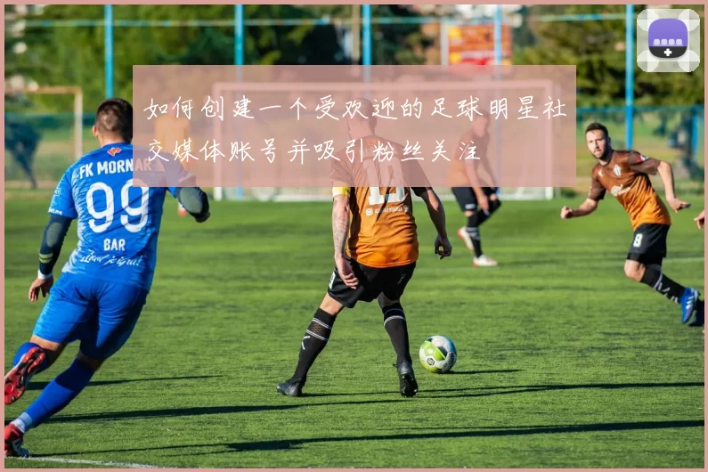 如何创建一个受欢迎的足球明星社交媒体账号并吸引粉丝关注