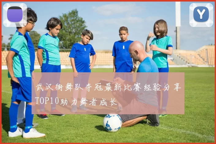 武汉街舞队夺冠最新比赛经验分享TOP10助力舞者成长