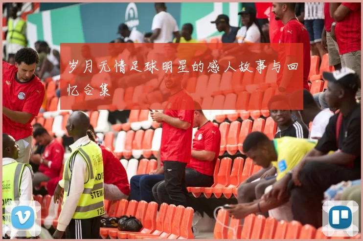 岁月无情足球明星的感人故事与回忆合集