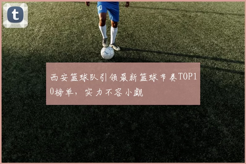 西安篮球队引领最新篮球节奏TOP10榜单，实力不容小觑
